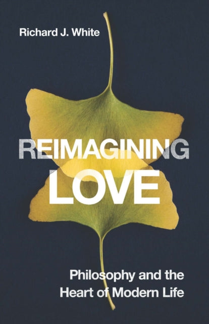 Reimagining Love : Philosophy and the Heart of Modern Life - Richard J. White