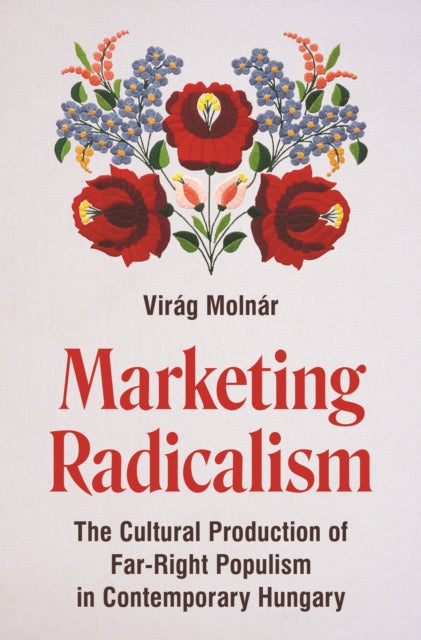 Marketing Radicalism : The Cultural Production of Far-Right Populism in Contemporary Hungary - Virag Molnar