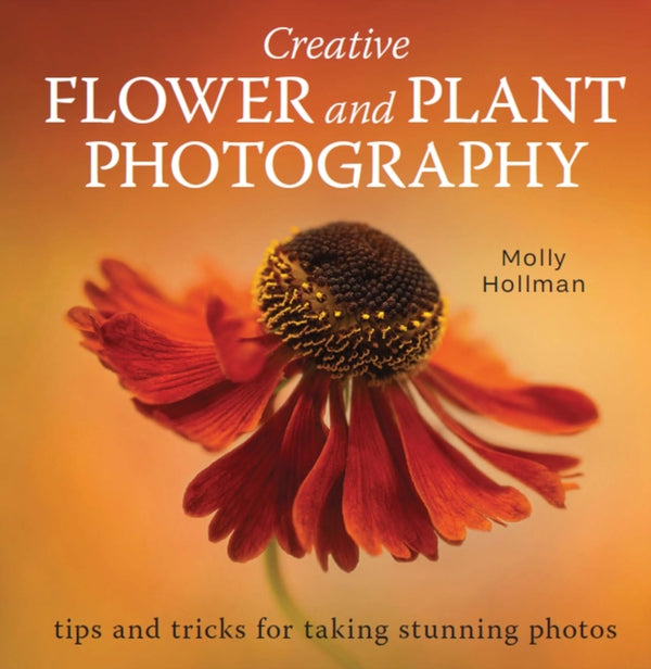 Creative Flower and Plant Photography : tips and tricks for taking stunning shots - Molly Hollman