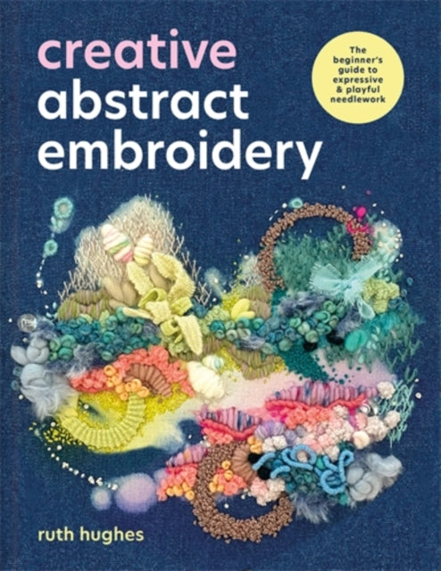 Creative Abstract Embroidery : The Beginner's Guide to Expressive & Playful Needlework - Ruth Hughes