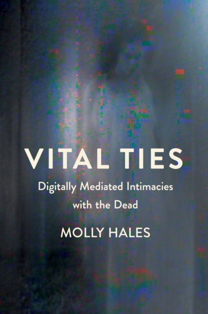 Vital Ties : Digitally Mediated Intimacies with the Dead - Molly Hales