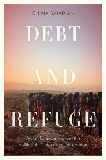 Debt and Refuge : Syrian Farmworkers and the Politics of Displacement in Lebanon - China Sajadian