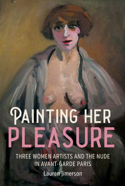Painting Her Pleasure : Three Women Artists and the Nude in Avant-Garde Paris