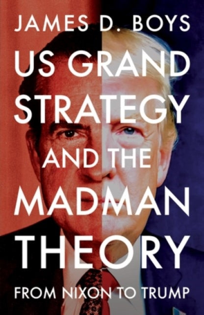 US grand strategy and the Madman Theory : From Nixon to Trump - James D. Boys