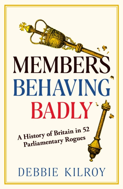 Members Behaving Badly : A History of Britain in 52 Parliamentary Rogues - Debbie Kilroy