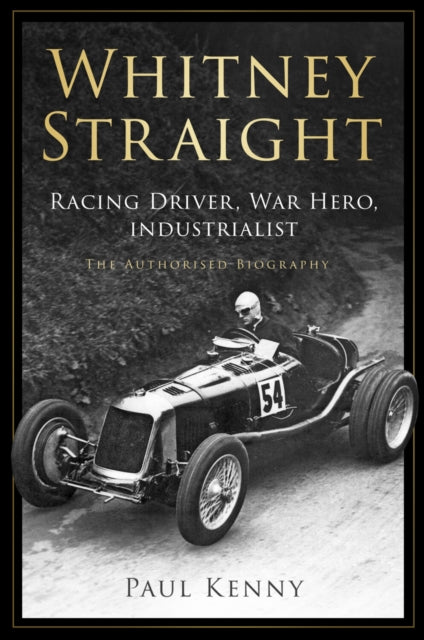 Whitney Straight : Racing Driver, War Hero, Industrialist - The Authorised Biography - Paul Kenny