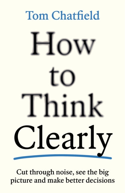 How to Think Clearly : Cut through noise, see the big picture and make better decisions - Tom Chatfield