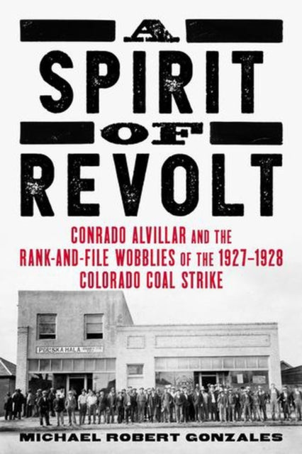 A Spirit of Revolt : Conrado Alvillar and the Rank-and-File Wobblies of the 1927-1928 Coal Strike - Michael Robert Gonzales