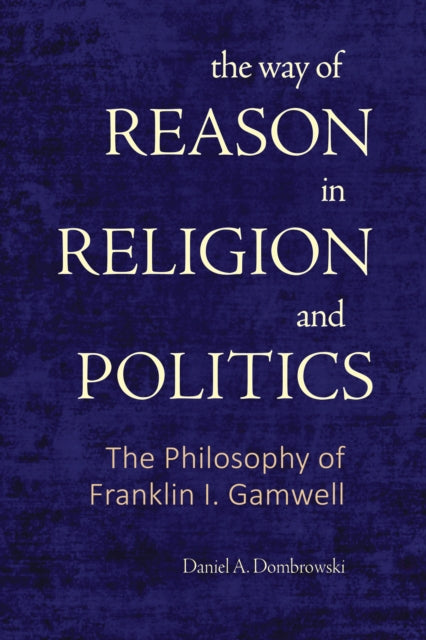 The Way of Reason in Religion and Politics : The Philosophy of Franklin I. Gamwell - Daniel A. Dombrowski