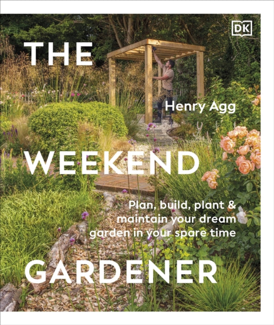 The Weekend Gardener : Plan, Build, Plant & Maintain Your Dream Garden in Your Spare Time - Henry Agg