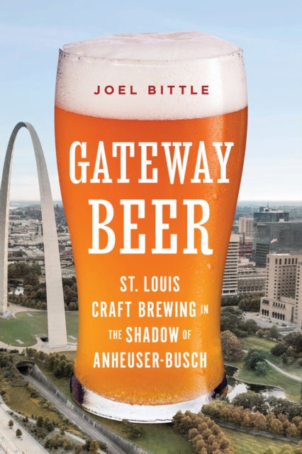 Gateway Beer : St. Louis Craft Brewing in the Shadow of Anheuser-Busch - Joel Bittle