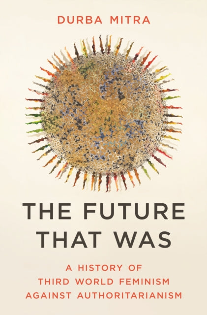 The Future That Was : A History of Third World Feminism Against Authoritarianism - Durba Mitra