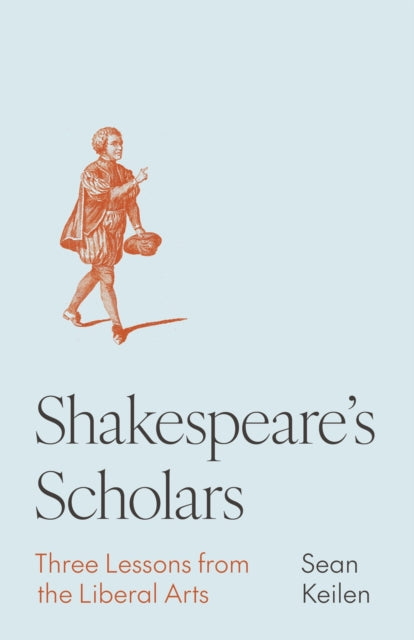 Shakespeare's Scholars : Three Lessons from the Liberal Arts - Sean Keilen