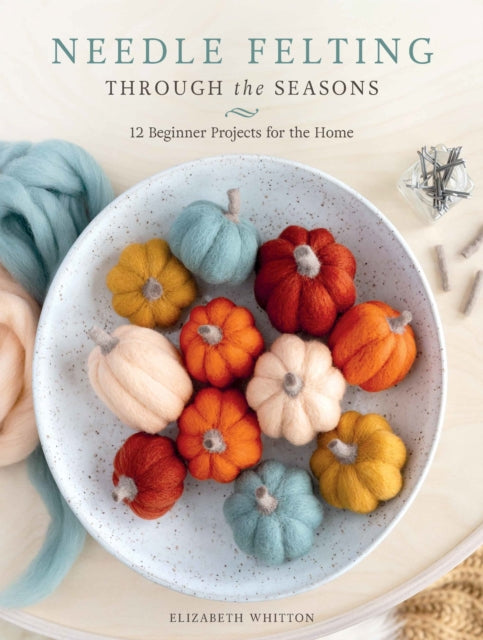 Needle Felting Through the Seasons : 12 Beginner Projects for the Home - Elizabeth Whitton