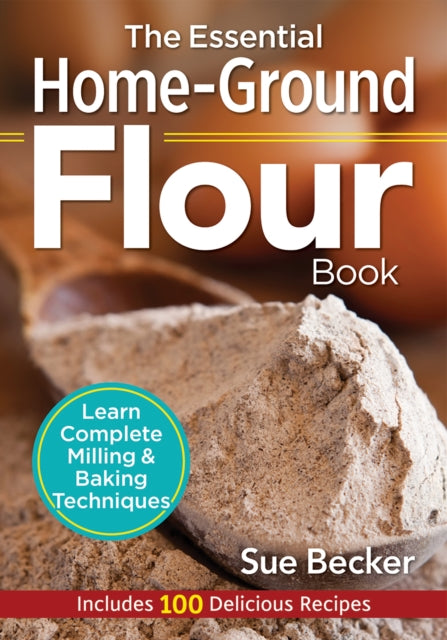 The Essential Home-Ground Flour Book : Learn Complete Milling and Baking Techniques, Includes 100 Delicious Recipes - Sue Becker