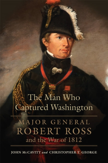 The Man Who Captured Washington Volume 53 : Major General Robert Ross and the War of 1812 - Christopher T. George