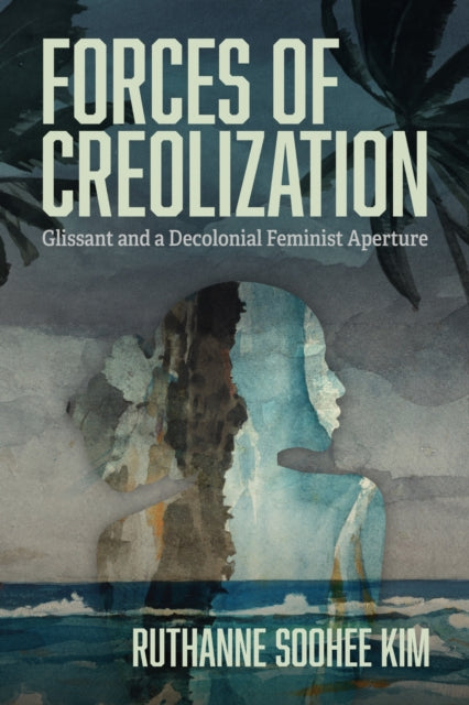 Forces of Creolization : Glissant and a Decolonial Feminist Aperture - Ruthanne Soohee Kim