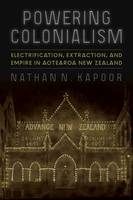 Powering Colonialism : Electrification, Extraction, and Empire in Aotearoa New Zealand - Nathan N. Kapoor