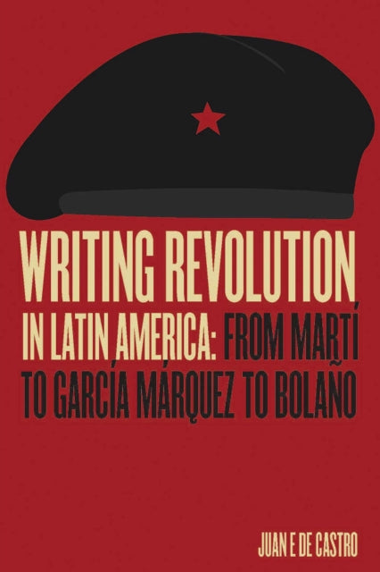 Writing Revolution in Latin America : From Marti to Garcia Marquez to Bolano - Juan E. De Castro