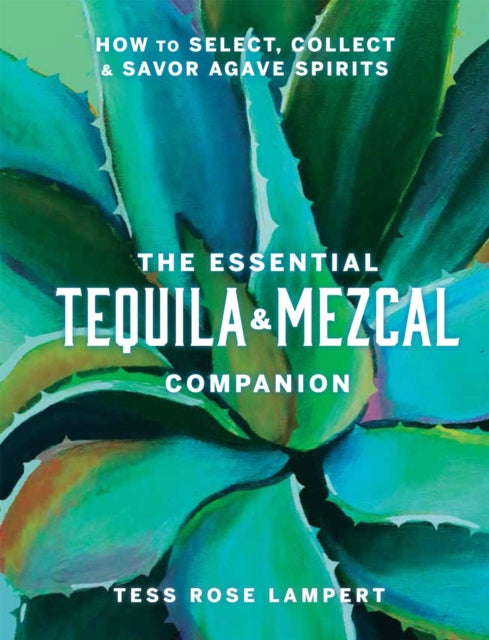 The Essential Tequila & Mezcal Companion : How to Select, Collect & Savor Agave Spirits - Tess Rose Lampert