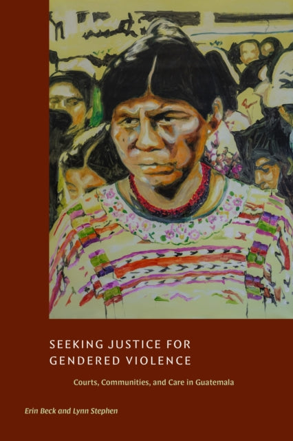Seeking Justice for Gendered Violence : Courts, Communities, and Care in Guatemala - Erin Beck