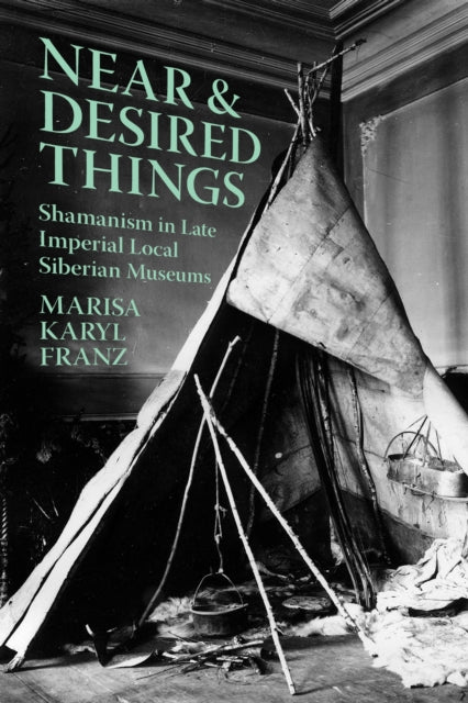 Near and Desired Things : Shamanism in Late Imperial Local Siberian Museums - Marisa Karyl Franz