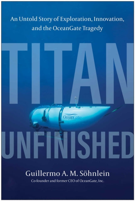 Titan Unfinished : An Untold Story of Exploration, Innovation, and the OceanGate Tragedy - Guillermo A.M. Sohnlein