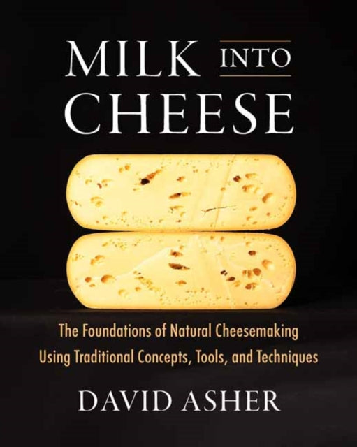 Milk Into Cheese : The Foundations of Natural Cheesemaking Using Traditional Concepts, Tools, and Techniques - David Asher