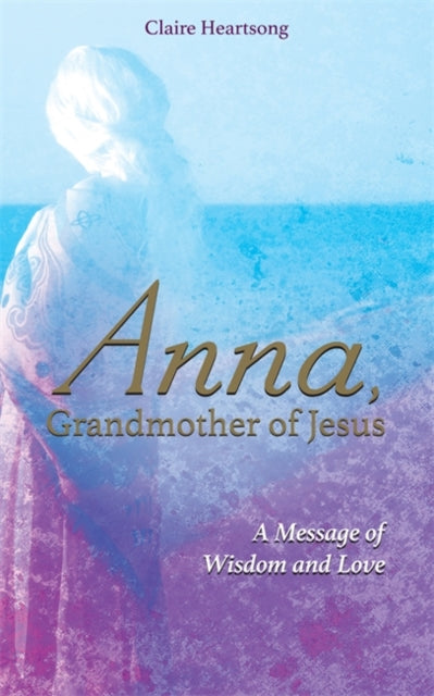 Anna, Grandmother of Jesus : A Message of Wisdom and Love - Claire Heartsong