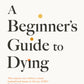 A Beginner's Guide to Dying : The Sunday Times Bestseller, 'Has anyone ever written a more inspirational paean to the joy of life?' Daily Mail