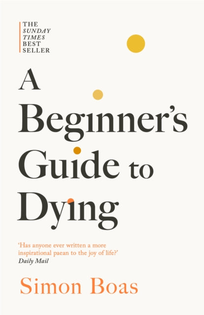 A Beginner's Guide to Dying : The Sunday Times Bestseller, 'Has anyone ever written a more inspirational paean to the joy of life?' Daily Mail - Simon Boas