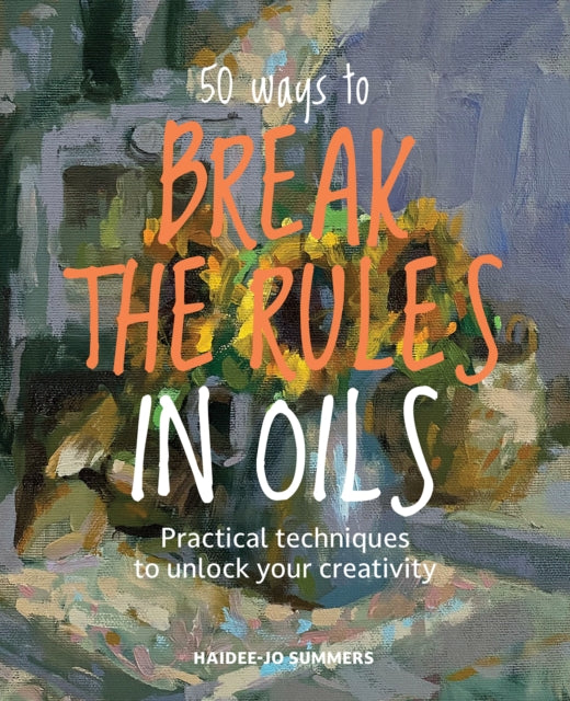 50 Ways To Break the Rules in Oils : Practical Techniques to Unlock Your Creativity - Haidee-Jo Summers