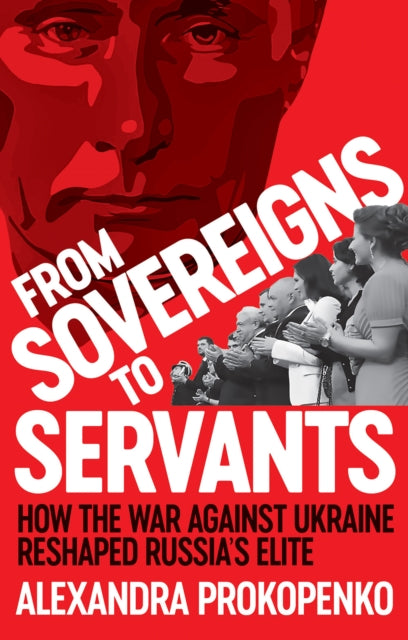 From Sovereigns to Servants : How the War Against Ukraine Reshaped Russia's Elite - Alexandra Prokopenko