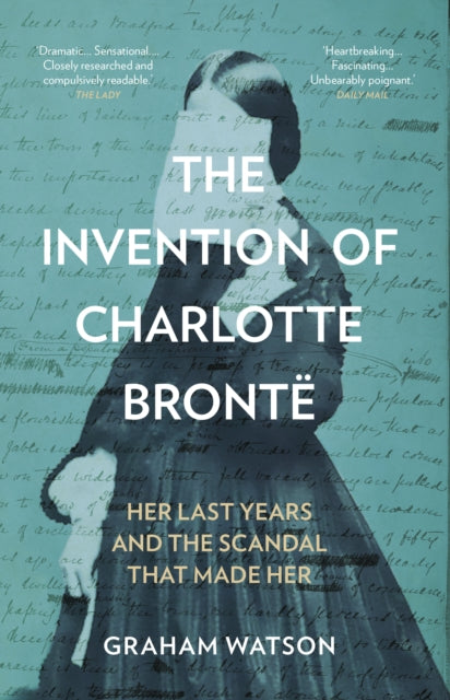 The Invention of Charlotte Bronte : Her Last Years and the Scandal That Made Her - Graham Watson