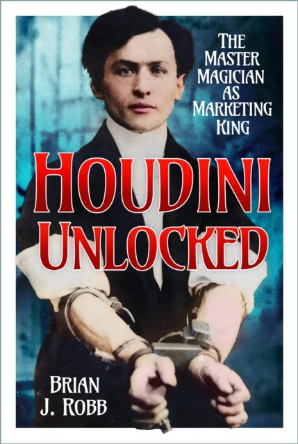 Houdini Unlocked : The Master Magician as Marketing King - Brian J. Robb
