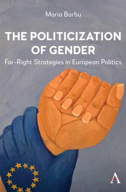 The Politicization of Gender : Far-Right Strategies in European Politics - Maria Barbu